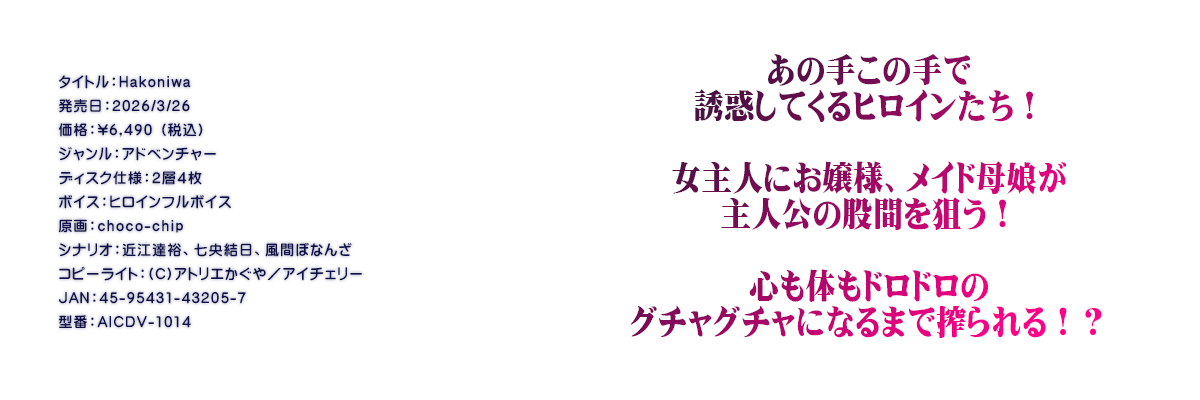 

�^�C�g���FHakoniwa
�������F2026/3/26
���i�F\6,490 �i�ō��j
�W�������F�A�h�x���`���[
�f�B�X�N�d�l�F�Q�w�S��
�{�C�X�F�q���C���t���{�C�X
����Fchoco-chip
�V�i���I�F�ߍ]�B�T�A���������A���ԂڂȂ�
�R�s�[���C�g�F(C)�A�g���G������^�A�C�`�F���[
JAN�F45-95431-43205-7
�^�ԁFAICDV-1014

